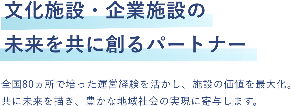 
            文化施設・企業施設の未来を共に創るパートナー
            全国80ヵ所で培った運営経験を活かし、施設の価値を最大化。共に未来を描き、豊かな地域社会の実現に寄与します。
          
