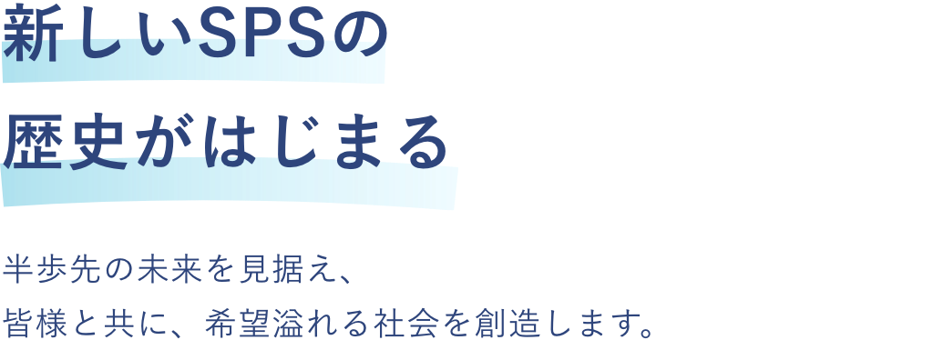 
            新しいSPSの歴史がはじまる
            半歩先の未来を見据え、皆様と共に、希望溢れる社会を創造します。
          