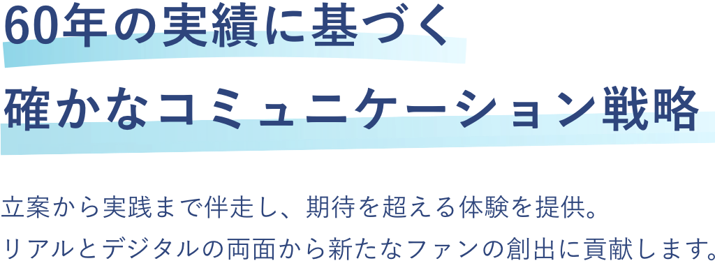 
            60年の実績に基づく確かなコミュニケーション戦略
            立案から実践まで伴走し、期待を超える体験を提供。リアルとデジタルの両面から新たなファンの創出に貢献します。
          